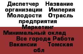 Диспетчер › Название организации ­ Империя Молодости › Отрасль предприятия ­ Маркетинг › Минимальный оклад ­ 15 000 - Все города Работа » Вакансии   . Томская обл.